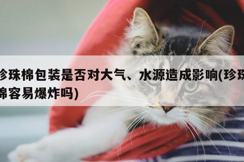 珍珠棉包装是否对大气、水源造成影响(珍珠棉容易爆炸吗)