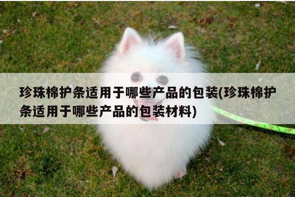 珍珠棉护条适用于哪些产品的包装(珍珠棉护条适用于哪些产品的包装材料)
