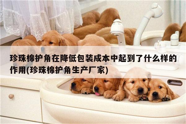 珍珠棉护角在降低包装成本中起到了什么样的作用(珍珠棉护角生产厂家)